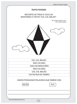 Editora Ciranda Cultural
www.cirandacultural.com.br
121
TEXTO FATIADO
RECORTE AS TIRAS E COLE-AS
MONTANDO O TEXTO "CAI, CAI, BALÃO".
CD Cantigas Infantis pág 1.
Ed. Ciranda Cultural.
VAMOS PESQUISAR PALAVRAS QUE RIMEM COM:
CAI, CAI, BALÃO.
NÃO CAI NÃO,
AQUI NA MINHA MÃO
NÃO CAI NÃO,
CAI, CAI, BALÃO.
CAI NA RUA DO SABÃO.
BALÃO RUA
 