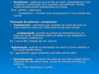 Arcaísmos –  palavras que já não se usam. Desaparecem com o objecto, a actividade ou o conceito que definiam. Muitas vezes simplesmente substituídas por outras. Exs.: asinha – depressa Calafeteiros – homens que recuperavam o mau estado dos navios Formação de palavras: composição Composição –  processo que consiste na união de duas ou mais palavras numa só. Pode fazer-se de dois modos:  - Justaposição , quando se juntam os elementos por um traço de união, mantendo cada um deles a sua ortografia e acentuação inalteráveis; Ex.: couve-flor; chapéu de sol; vice-rei - Aglutinação , quando os elementos se unem e ficam restritos a um único acento tónico.  Ex.: aguardente (agua+ardente); pernalta (perna+alta) Onomatopeias  – conjunto de palavras que são criadas com o objectivo de reproduzir sons, vozes de animais e ruídos da natureza. Ex.: miar; tiquetaque; zumbir… 