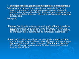 Evolução fonética (palavras divergentes e convergentes): Pela existência dessas duas vias de formação da língua, por vezes, encontramos no português palavras que, apesar de partirem do mesmo étimo latino, deram origem a palavras com formas e sentidos diversos - são por isso designadas  palavras divergentes . Exemplos: - Catedra (m)  do latim originou em português  cátedra  e  cadeira , que tem sentidos aproximados, mas distintos, uma vez que  cátedra  é a cadeira do bispo (daí «Sé catedral») ou a cadeira do professor (daí a designação de «professor catedrático»). - Plenu (m)  do latim deu origem em português a  pleno  e  cheio , que tem sentidos aproximados, mas distintos, uma vez em que  pleno  significa total, inteiro, absoluto. ( Plenitude  e  plenário  são também palavras da mesma família, porque provêm do mesmo étimo latino.) 