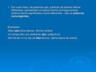 Por outro lado, há palavras que, partindo de étimos latinos diferentes, apresentam a mesma forma na língua actual, embora tenha significados muito diferentes - são as  palavras convergentes . Exemplos: - Eles  são  bons alunos. (forma verbal) - O campo tem um ambiente  são.  (adjectivo) - Ele há-de vir no dia de  São  Nunca. (abreviatura de santo) 