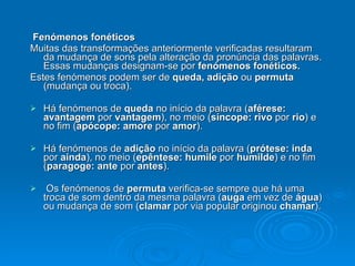 Fenómenos fonéticos Muitas das transformações anteriormente verificadas resultaram da mudança de sons pela alteração da pronúncia das palavras. Essas mudanças designam-se por  fenómenos fonéticos. Estes fenómenos podem ser de  queda, adição  ou  permuta  (mudança ou troca). Há fenómenos de  queda  no início da palavra ( aférese: avantagem  por  vantagem ), no meio ( síncope: rivo  por  rio ) e no fim ( apócope: amore  por  amor ). Há fenómenos de  adição  no início da palavra ( prótese: inda  por  ainda ), no meio ( epêntese: humile  por  humilde ) e no fim ( paragoge: ante  por  antes ). Os fenómenos de  permuta  verifica-se sempre que há uma troca de som dentro da mesma palavra ( auga  em vez de  água ) ou mudança de som ( clamar  por via popular originou  chamar ). 
