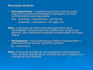 Renovação do léxico Estrangeirismos  – vocábulos que fazem parte de outras línguas e que foram introduzidas no português ou foram incorrectamente aportuguesadas. Exs.: chauffage » aquecimento – do francês; Suspense » expectativa – do inglês, etc. Nota : A utilização da maioria dos estrangeirismos não é aconselhada, devendo estes ser substituídos, sempre que possível, pelo vocabulário existente correspondente na nossa língua.  Neologismos -  novas palavras que foram criadas perante o desenvolvimento técnico, cientifico e artístico. Ex.: cosmonauta Nota:  o tempo de duração de um neologismo é extremamente curto, durando apenas até ao momento em que o objecto ou o conceito se torna habitual. 