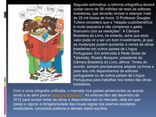 Segundo estimativa, a reforma ortográfica deverá custar cerca de 30 milhões de reais às editoras brasileiras, que deverão revisar e relançar mais de 25 mil títulos de livros. O Professor Douglas Tufano considera que a "relação custo/benefício é muito pequena e não compensa o gasto financeiro com as reedições". A Câmara Brasileira do Livro, no entanto, acha que esse valor pode vir a ser um bom investimento, já que as mudanças podem aumentar a venda de obras brasileiras em outros países de Língua Portuguesa. Em entrevista à Rede Globo de Televisão, Rosely Bosquini, presidente da Câmara Brasileira do Livro, afirma: "Antes do acordo, sempre precisávamos adaptar os livros e para isso nós dependíamos de editores portugueses ou de outros países de Língua Portuguesa para trabalhar nos textos das obras brasileiras.  Com a nova ortografia unificada, o mercado nos países pertencentes ao acordo tende a se abrir para a  literatura brasileira ". As editoras têm até dezembro de 2012 para revisar todas as obras e disponibilizá-las no mercado, data em que passa a vigorar a obrigatoriedade das novas regras nos exames escolares, vestibulares, concursos públicos e demais meios escritos. 