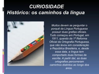 CURIOSIDADE Histórico: os caminhos da língua   Muitos devem se perguntar o porquê da Língua Portuguesa possuir duas grafias oficiais. Tudo começou em Portugal, em 1911, quando da 1ª Reforma Oficial da Ortografia Portuguesa, que não levou em consideração a República Brasileira, e, desde essa data, a língua tem comportado duas formas de escrita. A partir daí, as duas ortografias percorreram caminhos distintos ao longo dos anos.  