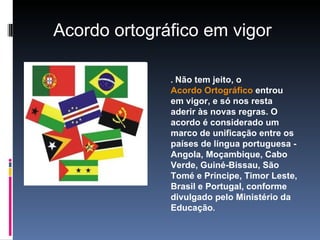 .  Não tem jeito, o  Acordo Ortográfico  entrou em vigor, e só nos resta aderir às novas regras. O acordo é considerado um marco de unificação entre os países de língua portuguesa - Angola, Moçambique, Cabo Verde, Guiné-Bissau, São Tomé e Príncipe, Timor Leste, Brasil e Portugal, conforme divulgado pelo Ministério da Educação . Acordo ortográfico em vigor  