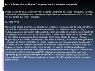 Acordo Ortográfico da Língua Portuguesa: muitos sotaques, uma grafia Desde janeiro de 2009, entrou em vigor o Acordo Ortográfico da Língua Portuguesa. Dúvidas, críticas e elogios compõem um mosaico de impressões sobre o Acordo que acaba de nascer nos oito países que falam Português.  por José Alves O que cinco países africanos, um asiático, um europeu e um da América do Sul podem ter em comum? Se a resposta for que os habitantes dessas oito nações utilizam-se da Língua Portuguesa para se comunicar, está correta. E é com a intenção de unificar a forma escrita da quinta língua mais falada no mundo, pronunciada por cerca de 230 milhões de pessoas, que os oito países lusófonos (que têm o português como língua oficial) do planeta – Angola, Moçambique, Cabo Verde, Guiné-Bissau, São Tomé e Príncipe, Timor Leste, Portugal e Brasil – aderiram ao Acordo Ortográfico da Língua Portuguesa, que passou a vigorar desde o dia 1º de janeiro de 2009. Vale ressaltar que as duas normas ortográficas – a usada até então e a prevista no acordo – serão aceitas como corretas nos exames escolares, vestibulares, concursos públicos e demais meios escritos até dezembro de 2012. Segundo a Comunidade dos Países de Língua Portuguesa (CPLP), a língua será internacionalmente tanto mais importante quanto maior for o seu peso unificado. A CPLP ainda destaca que das quatro grandes línguas (Inglês, Francês, Português e Espanhol), o Português é a única com duas grafias oficiais. 