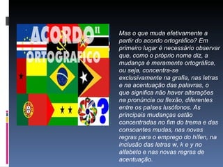 Mas o que muda efetivamente a partir do acordo ortográfico? Em primeiro lugar é necessário observar que, como o próprio nome diz, a mudança é meramente ortográfica, ou seja, concentra-se exclusivamente na grafia, nas letras e na acentuação das palavras, o que significa não haver alterações na pronúncia ou flexão, diferentes entre os países lusófonos. As principais mudanças estão concentradas no fim do trema e das consoantes mudas, nas novas regras para o emprego do hífen, na inclusão das letras w, k e y no alfabeto e nas novas regras de acentuação.  