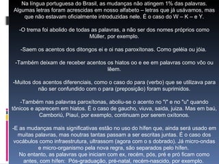 Na língua portuguesa do Brasil, as mudanças não atingem 1% das palavras. Algumas letras foram acrescidas em nosso alfabeto – letras que já usávamos, mas que não estavam oficialmente introduzidas nele. É o caso do W – K – e Y.   -O trema foi abolido de todas as palavras, a não ser dos nomes próprios como Müller, por exemplo.   -Saem os acentos dos ditongos ei e oi nas paroxítonas. Como geléia ou jóia.    -Também deixam de receber acentos os hiatos oo e ee em palavras como vôo ou lêem.   -Muitos dos acentos diferenciais, como o caso do para (verbo) que se utilizava para não ser confundido com o para (preposição) foram suprimidos.   -Também nas palavras paroxítonas, aboliu-se o acento no "i" e no "u" quando tônicos e aparecem em hiatos. É o caso de gaucho, viuva, saida, juiza. Mas em baú, Camboriú, Piauí, por exemplo, continuam por serem oxítonos.   -E as mudanças mais significativas estão no uso do hífen que, ainda será usado em muitas palavras, mas noutras tantas passam a ser escritas juntas. É o caso dos vocábulos como infraestrutura, ultrassom (agora com o s dobrado). Já micro-ondas e micro-organismo pela nova regra, são separados pelo hífen.  No entanto, as palavras que iniciam com ex, recém, pós, pré e pró ficam como antes, com hífen:  Pós-graduação, pré-natal, recém-nascido, por exemplo.   