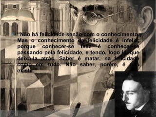 “ Não há felicidade senão com o conhecimento. Mas o conhecimento da felicidade é infeliz; porque conhecer-se feliz é conhecer-se passando pela felicidade, e tendo, logo já, que deixá-la atrás. Saber é matar, na felicidade como em tudo. Não saber, porém, é não existir.” 