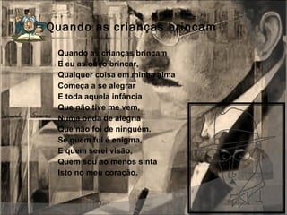 Quando as crianças brincam Quando as crianças brincam E eu as ouço brincar, Qualquer coisa em minha alma Começa a se alegrar  E toda aquela infância Que não tive me vem, Numa onda de alegria Que não foi de ninguém. Se quem fui é enigma, E quem serei visão, Quem sou ao menos sinta Isto no meu coração. 