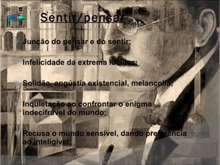 Sentir/pensar Junção do pensar e do sentir; Infelicidade da extrema lucidez; Solidão, angústia existencial, melancolia; Inquietação ao confrontar o enigma indecifrável do mundo; Recusa o mundo sensível, dando preferência ao inteligível; 