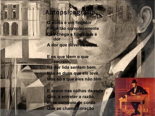 Autopsicografia O poeta é um fingidor Finge tão completamente Que chega a fingir que é dor A dor que deveras sente   E os que lêem o que escreve, Na dor lida sentem bem, Não as duas que ele teve, Mas só a que eles não têm   E assim nas calhas de roda Gira, a entreter a razão, Esse comboio de corda  Que se chama coração 
