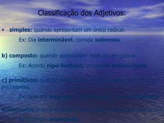Classificação dos Adjetivos: simples:  quando apresentam um único radical. Ex: Dia  interminável , comida  saborosa . b) composto:  quando apresentam mais de um radical. Ex: Acordo  nipo-lusitano , programa  sociocultural . c) primitivos:  quando não provêm de outra palavra da língua portuguesa. Ex: Gravata  amarela , inimigo desleal, homem  brasileiro . d)   derivados:   quando provêm de outra palavra da língua portuguesa. Ex: Gravata  amarelada . 