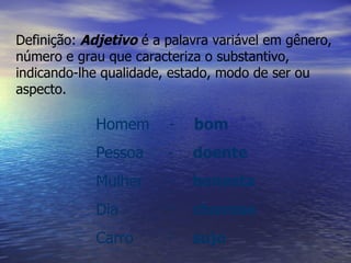 Definição:   Adjetivo  é a palavra variável em gênero, número e grau que caracteriza o substantivo, indicando-lhe qualidade, estado, modo de ser ou aspecto.   Homem  -  bom Pessoa  -  doente Mulher  -  honesta Dia  -  chuvoso Carro  -  sujo 