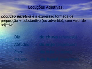 Locuções Adjetivas: Locução adjetiva  é a expressão formada de preposição + substantivo (ou advérbio), com valor de adjetivo. Dia  -  de chuva  (chuvoso) Atitudes  -  de anjo  (angelicais) Pneu  -  de trás  (traseiro) Menino  -  do Brasil  (brasileiro) 