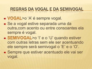 Regras da vogal e da semivogalVogal>o ‘A’ é sempre vogal.Se a vogal estive separada uma da outra,com acento ou entre consoantes ela sempre é vogal.Semivogal>o ‘I’ e o ‘U’ quando estiver com outras letras sem ele ser acentuando ele sempre será semivogal o ’E’ e o ‘O’.Sempre que estiver acentuado ele vai ser vogal.