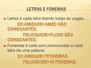 Letras e fonemasLetras é cada letra tirando todas as vogais.ex:amizade>amzd são consoantes.                 felicidade>flcdd são consoantes.Fonemas é cada som pronunciado a cada letra de uma palavra.ex:amizade>7fonemas.                 felicidade>10 fonemas.