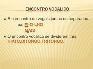 Encontro vocálicoÉ o encontro de vogais juntas ou separadas.            ex.:pi-o-lho                  maisO encontro vocálico se divide em três: hiato,ditongo,tritongo.