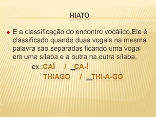 HiatoÉ a classificação do encontro vocálico.Ele é classificado quando duas vogais na mesma palavra são separadas ficando uma vogal em uma sílaba e a outra na outra sílaba.             ex.:caí     /    ca-í                   Thiago     /     Thi-a-go