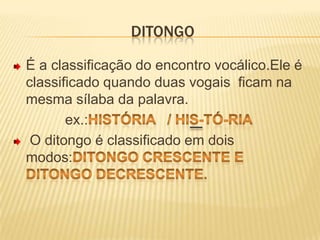 DitongoÉ a classificação do encontro vocálico.Ele é classificado quando duas vogais  ficam na mesma sílaba da palavra.             ex.:História   / His-tó-ria  O ditongo é classificado em dois modos:Ditongo crescente e ditongo decrescente.