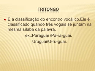 TritongoÉ a classificação do encontro vocálico.Ele é classificado quando três vogais se juntam na mesma sílaba da palavra.                  ex.:Paraguai /Pa-ra-guai.                        Uruguai/U-ru-guai.