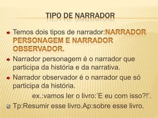 Tipo de narradorTemos dois tipos de narrador:narrador personagem e narrador observador.Narrador personagem é o narrador que participa da história e da narrativa.Narrador observador é o narrador que só participa da história.             ex.:vamos ler o livro:’E eu com isso?!’.Tp:Resumir esse livro.Ap:sobre esse livro.