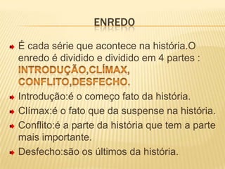 EnredoÉ cada série que acontece na história.O enredo é dividido e dividido em 4 partes :                  Introdução,clímax, conflito,desfecho.Introdução:é o começo fato da história. Clímax:é o fato que da suspense na história.Conflito:é a parte da história que tem a parte mais importante.Desfecho:são os últimos da história.