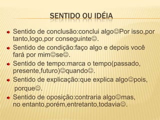 Sentido ou idéia Sentido de conclusão:conclui algoPor isso,por tanto,logo,por conseguinte.Sentido de condição:faço algo e depois você fará por mimse.Sentido de tempo:marca o tempo(passado,    presente,futuro)quando.Sentido de explicação:que explica algopois,    porque.      Sentido de oposição:contraria algomas,               no entanto,porém,entretanto,todavia.