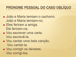 Pronome pessoal do caso oblíquo João e Maria temiam o cachorro.   João e Maria temiam-no.Eles feriram a amiga.   Ele feriram-na.Vou escrever uma carta.   Vou escrevê-la.Vou cantar uma bela canção.    Vou cantár-laVou corrigir os deveres.   Vou corrigi-los.