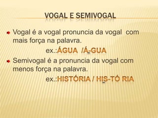 Vogal e semivogalVogal é a vogal pronuncia da vogal  com mais força na palavra.                    ex.:água  /á-guaSemivogal é a pronuncia da vogal com menos força na palavra.                    ex.:História / His-tó ria