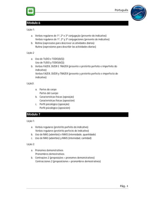 Português



Módulo 6
Lição 1:

    a. Verbos regulares de 1ª, 2ª e 3ª conjugação (presente do indicativo)
       Verbos regulares de 1ª, 2ª y 3ª conjugaciones (presente de indicativo)
    b. Rotina (expressões para descrever as atividades diárias)
       Rutina (expresiones para describir las actividades diarias)

Lição 2

    a. Uso de TUDO e TODO(A(S))
       Uso de TUDO y TODO(A(S))
    b. Verbos FAZER, DIZER E TRAZER (presente e pretérito perfeito e imperfeito do
       indicativo)
       Verbos FAZER, DIZER y TRAZER (presente y pretérito perfecto e imperfecto de
       indicativo)

Lição3:

           a. Partes do corpo
              Partes del cuerpo
           b. Características físicas (oposição)
              Características físicas (oposición)
           c. Perfil psicológico (oposição)
              Perfil psicológico (oposición)

Módulo 7
Lição 1:

    a. Verbos regulares (pretérito perfeito do indicativo)
       Verbos regulares (pretérito perfecto de indicativo)
    b. Uso de MAS (advérbio) e MAIS (intensidade, quantidade)
    c. Uso de MAS (advérbio) y MAIS (intensidad, cantidad)

Lição 2:

    a. Pronomes demonstrativos
       Pronombres demostrativos
    b. Contrações 2 (preposições + pronomes demonstrativos)
       Contracciones 2 (preposiciones + pronombres demostrativos)




                                                                                     Pág. 4
 