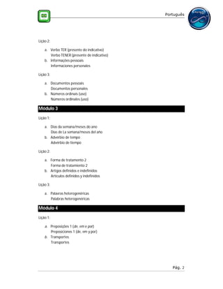 Português




Lição 2:

    a. Verbo TER (presente do indicativo)
       Verbo TENER (presente de indicativo)
    b. Informações pessoais
       Informaciones personales

Lição 3:

    a. Documentos pessoais
       Documentos personales
    b. Números ordinais (uso)
       Números ordinales (uso)

Módulo 3
Lição 1:

    a. Dias da semana/meses do ano
       Días de La semana/meses del año
    b. Advérbio de tempo
       Advérbio de tiempo

Lição 2:

    a. Forma de tratamento 2
       Forma de tratamiento 2
    b. Artigos definidos e indefinidos
       Artículos definidos y indefinidos

Lição 3:

    a. Palavras heterogenéricas
       Palabras heterogenéricas

Módulo 4
Lição 1:

    a. Preposições 1 (de, em e por)
       Preposiciones 1 (de, em y por)
    b. Transportes
       Transportes




                                                 Pág. 2
 