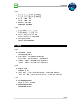 Português



Lição 2:

    a. Presente contínuo (ESTAR + GERÚNDIO)
       Presente contínuo (ESTAR + GERUNDIO)
    b. Uso de A GENTE e NÓS
       Uso de A GENTE y NÓS
    c. Expressões com verbos
       Expresiones con verbos

Lição 3:

    a. Verbo HAVER no sentido de existir
       Verbo HABER con sentido de existir
    b. Valores semânticos do verbo TER
       Valores semánticos del verbo TENER
    c. Cor/Objetos pessoais
       Colores/ objetos personales


Módulo 5
Lição 1:

    a. Aprendendo a comprar
       Aprendiendo a comprar
    b. Contrações 1 (artigos definidos + preposições)
       Contracciones 1 (artículos definidos + preposiciones)
    c. Verbo IR + verbo no infinitivo (presente do indicativo)
       Verbo IR + verbo en infinitivo (presente de indicativo)

Lição 2:

    a. Estações do ano
       Estaciones del año
    b. Verbos TER, SER, ESTAR e IR (pretérito perfeito e imperfeito do indicativo)
       Verbos TENER, SER, ESTAR e IR (pretérito perfecto e imperfecto de indicativo)

Lição 3:

    a. Uso dos artigos definidos
       Uso de los artículos definidos
    b. Países e Nacionalidades
       Países y nacionalidades




                                                                                       Pág. 3
 