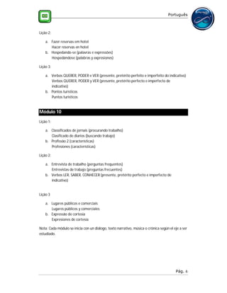 Português



Lição 2:

    a. Fazer reservas em hotel
       Hacer reservas en hotel
    b. Hospedando-se (palavras e expressões)
       Hospedándose (palabras y expresiones)

Lição 3:

    a. Verbos QUERER, PODER e VER (presente, pretérito perfeito e imperfeito do indicativo)
       Verbos QUERER, PODER y VER (presente, pretérito perfecto e imperfecto de
       indicativo)
    b. Pontos turísticos
       Puntos turísticos


Módulo 10
Lição 1:

    a. Classificados de jornais (procurando trabalho)
       Clasificado de diarios (buscando trabajo)
    b. Profissão 2 (características)
       Profesiones (características)

Lição 2:

    a. Entrevista de trabalho (perguntas frequentes)
       Entrevistas de trabajo (preguntas frecuentes)
    b. Verbos LER, SABER, CONHECER (presente, pretérito perfecto e imperfecto de
       indicativo)


Lição 3

    a. Lugares públicos e comerciais
       Lugares públicos y comerciales
    b. Expressão de cortesia
       Expresiones de cortesía

Nota: Cada módulo se inicia con un diálogo, texto narrativo, música o crónica según el eje a ser
estudiado.




                                                                                        Pág. 6
 