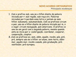 1.  Com o prefixo sub, usa-se o hífen diante de palavra iniciada por r: sub-região, sub-raça etc. Palavras iniciadas por h perdem essa letra e juntam-se sem hífen: subumano, subumanidade. Com os prefixos circum e pan, usa-se o hífen diante de palavra iniciada por m, n e vogal: circum-navegação, pan-americano. O prefixo co une-se em geral com a segunda palavra, mesmo quando esta se inicia por o: coobrigação, coordenar, cooperar, cooperação, cooptar. 2. .Com os prefixos ex, sem, além, aquém, recém, pós, pré, pró, sempre usa-se o hífen: ex-aluno, sem-terra, além-mar, aquém-mar, recém-casado, pós-graduação, pré-vestibular, pró-europeu.  NOVO ACORDO   ORTOGRÁFICO Principais mudanças 