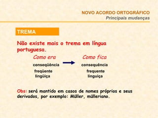 NOVO ACORDO   ORTOGRÁFICO Principais mudanças TREMA Não existe mais o trema em língua portuguesa.  Como era   Como fica conseqüência   consequência   freqüente  frequente   lingüiça  linguiça Obs:   será mantido em casos de nomes próprios e seus derivados, por exemplo: Müller, mülleriano. 
