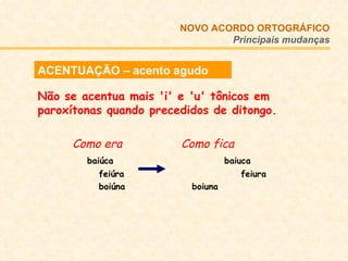 ACENTUAÇÃO – acento agudo Não se acentua mais 'i' e 'u' tônicos em paroxítonas quando precedidos de ditongo. Como era   Como fica   baiúca   baiuca   feiúra  feiura   boiúna   boiuna  NOVO ACORDO   ORTOGRÁFICO Principais mudanças 