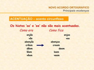 ACENTUAÇÃO – acento circunflexo Os hiatos ‘oo’ e ‘ee’ não são mais acentuados. Como era   Como fica   enjôo   enjoo   vôo  voo   abençôo   abençoo   crêem   creem   dêem   deem   lêem   leem   vêem   veem NOVO ACORDO   ORTOGRÁFICO Principais mudanças 