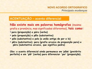ACENTUAÇÃO – acento diferencial Não existe mais em palavras homógrafas  (mesma grafia e pronúncia, mas significados diferentes),  tais como:  para (preposição) e pára (verbo) pelo (preposição) e pêlo (substantivo) pólo (substantivo) e polo (a união antiga de por e lo)  pêra (substantivo); pera (grafia arcaica da preposição para) e    péra (substantivo arcaico, que significa pedra) Obs: o acento diferencial ainda permanece em ‘pôde’ (pretérito perfeito) e em 'pôr‘ (verbo) para diferenciar 'por’ (preposição). NOVO ACORDO   ORTOGRÁFICO Principais mudanças 