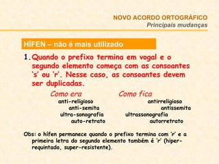 HÍFEN – não é mais utilizado Quando o prefixo termina em vogal e o segundo elemento começa com as consoantes ‘s’ ou ‘r’. Nesse caso, as consoantes devem ser duplicadas.   Como era   Como fica   anti-religioso  antirreligioso anti-semita  antissemita   ultra-sonografia    ultrassonografia auto-retrato    autorretrato Obs:   o hífen permanece quando o prefixo termina com ‘r’ e a primeira letra do segundo elemento também é ‘r’ (hiper-requintado, super-resistente).  NOVO ACORDO   ORTOGRÁFICO Principais mudanças 