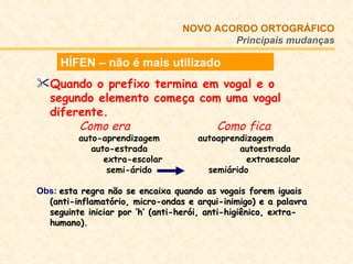 Quando o prefixo termina em vogal e o segundo elemento começa com uma vogal diferente.     Como era   Como fica auto-aprendizagem  autoaprendizagem     auto-estrada     autoestrada   extra-escolar  extraescolar     semi-árido    semiárido Obs:   esta regra não se encaixa quando as vogais forem iguais (anti-inflamatório, micro-ondas e arqui-inimigo) e a palavra seguinte iniciar por ‘h’ (anti-herói, anti-higiênico, extra-humano). NOVO ACORDO   ORTOGRÁFICO Principais mudanças HÍFEN – não é mais utilizado 
