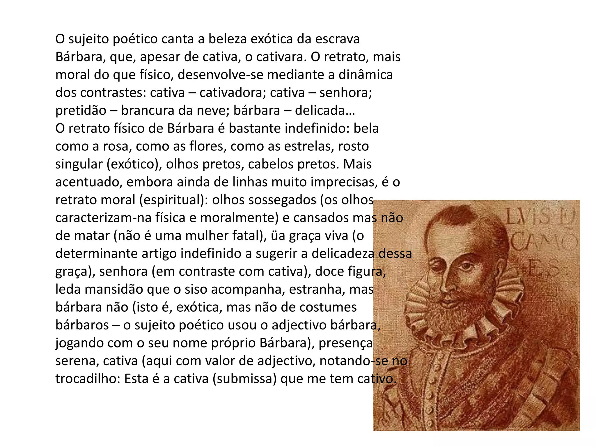 O sujeito poético canta a beleza exótica da escrava
Bárbara, que, apesar de cativa, o cativara. O retrato, mais
moral do que físico, desenvolve-se mediante a dinâmica
dos contrastes: cativa – cativadora; cativa – senhora;
pretidão – brancura da neve; bárbara – delicada…
O retrato físico de Bárbara é bastante indefinido: bela
como a rosa, como as flores, como as estrelas, rosto
singular (exótico), olhos pretos, cabelos pretos. Mais
acentuado, embora ainda de linhas muito imprecisas, é o
retrato moral (espiritual): olhos sossegados (os olhos
caracterizam-na física e moralmente) e cansados mas não
de matar (não é uma mulher fatal), üa graça viva (o
determinante artigo indefinido a sugerir a delicadeza dessa
graça), senhora (em contraste com cativa), doce figura,
leda mansidão que o siso acompanha, estranha, mas
bárbara não (isto é, exótica, mas não de costumes
bárbaros – o sujeito poético usou o adjectivo bárbara,
jogando com o seu nome próprio Bárbara), presença
serena, cativa (aqui com valor de adjectivo, notando-se no
trocadilho: Esta é a cativa (submissa) que me tem cativo.
 
