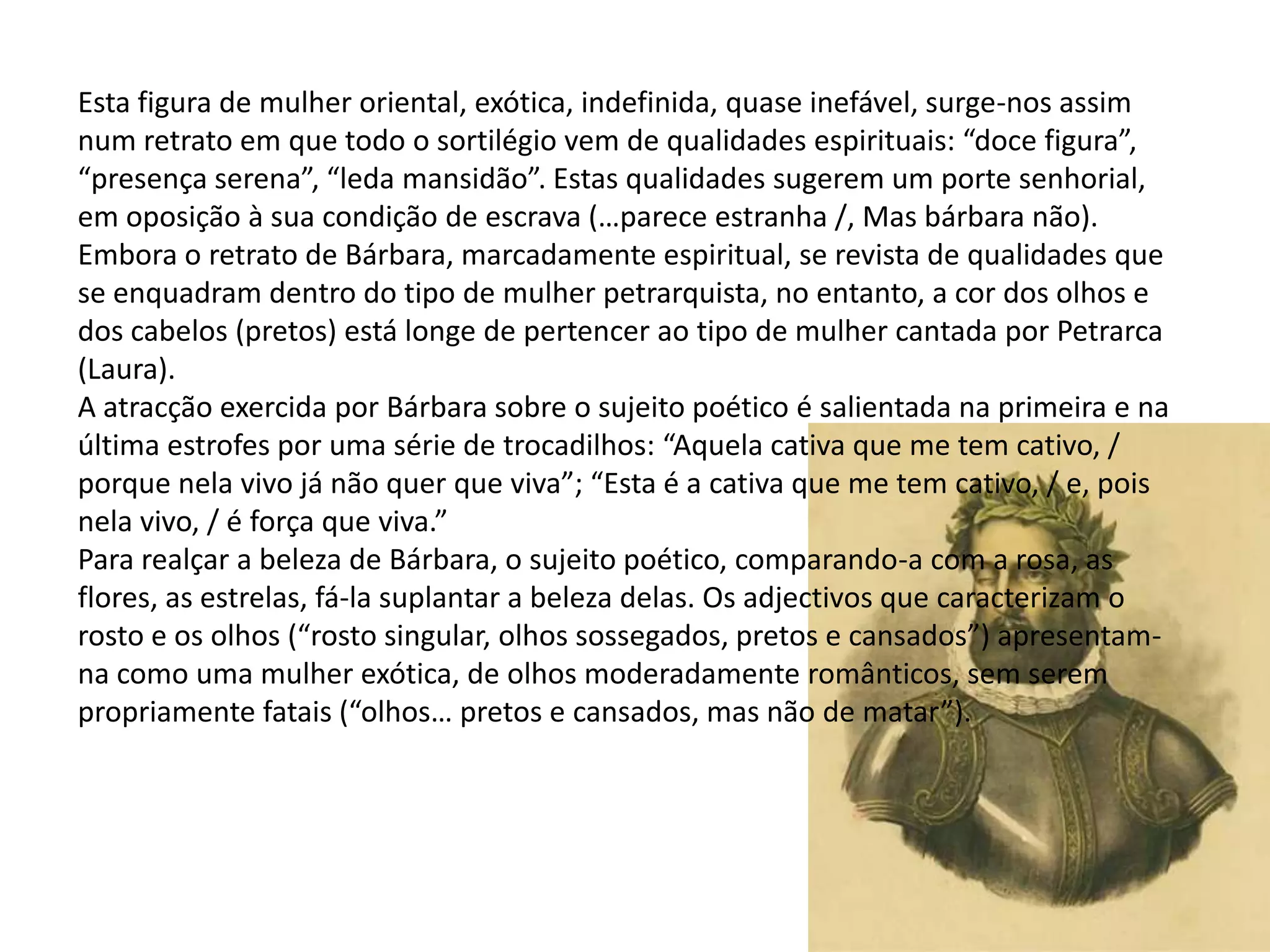 Esta figura de mulher oriental, exótica, indefinida, quase inefável, surge-nos assim
num retrato em que todo o sortilégio vem de qualidades espirituais: “doce figura”,
“presença serena”, “leda mansidão”. Estas qualidades sugerem um porte senhorial,
em oposição à sua condição de escrava (…parece estranha /, Mas bárbara não).
Embora o retrato de Bárbara, marcadamente espiritual, se revista de qualidades que
se enquadram dentro do tipo de mulher petrarquista, no entanto, a cor dos olhos e
dos cabelos (pretos) está longe de pertencer ao tipo de mulher cantada por Petrarca
(Laura).
A atracção exercida por Bárbara sobre o sujeito poético é salientada na primeira e na
última estrofes por uma série de trocadilhos: “Aquela cativa que me tem cativo, /
porque nela vivo já não quer que viva”; “Esta é a cativa que me tem cativo, / e, pois
nela vivo, / é força que viva.”
Para realçar a beleza de Bárbara, o sujeito poético, comparando-a com a rosa, as
flores, as estrelas, fá-la suplantar a beleza delas. Os adjectivos que caracterizam o
rosto e os olhos (“rosto singular, olhos sossegados, pretos e cansados”) apresentam-
na como uma mulher exótica, de olhos moderadamente românticos, sem serem
propriamente fatais (“olhos… pretos e cansados, mas não de matar”).
 