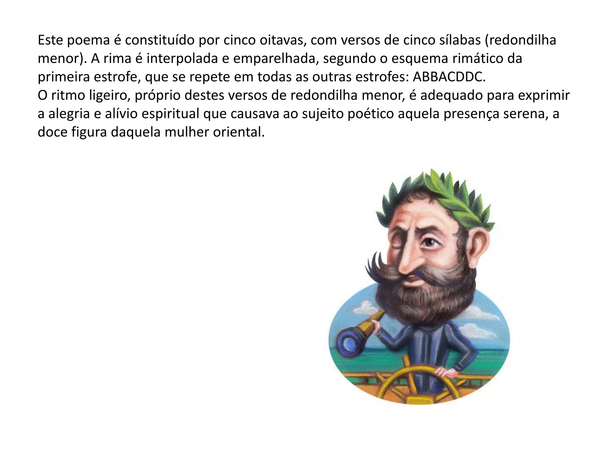 Este poema é constituído por cinco oitavas, com versos de cinco sílabas (redondilha
menor). A rima é interpolada e emparelhada, segundo o esquema rimático da
primeira estrofe, que se repete em todas as outras estrofes: ABBACDDC.
O ritmo ligeiro, próprio destes versos de redondilha menor, é adequado para exprimir
a alegria e alívio espiritual que causava ao sujeito poético aquela presença serena, a
doce figura daquela mulher oriental.
 