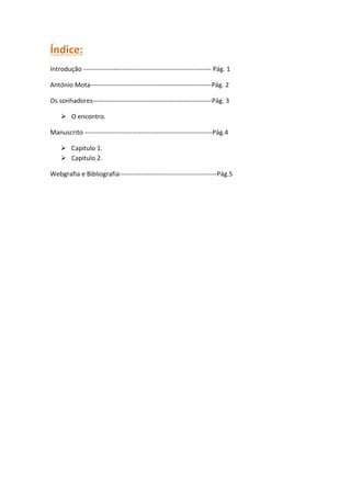 Índice:
Introdução ----------------------------------------------------------- Pág. 1

António Mota--------------------------------------------------------Pág. 2

Os sonhadores-------------------------------------------------------Pág. 3

     O encontro.

Manuscrito -----------------------------------------------------------Pág.4

     Capitulo 1.
     Capitulo 2.

Webgrafia e Bibliografia---------------------------------------------Pág.5
 