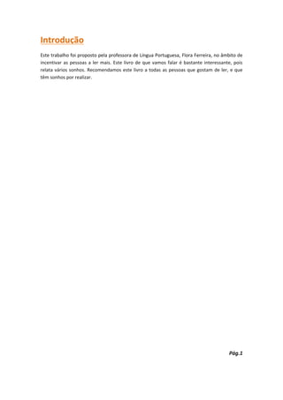 Introdução
Este trabalho foi proposto pela professora de Língua Portuguesa, Flora Ferreira, no âmbito de
incentivar as pessoas a ler mais. Este livro de que vamos falar é bastante interessante, pois
relata vários sonhos. Recomendamos este livro a todas as pessoas que gostam de ler, e que
têm sonhos por realizar.




                                                                                      Pág.1
 