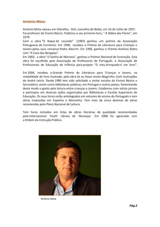 António Mota:
António Mota nasceu em Vilarelho, Ovil, concelho de Baião, em 16 de Julho de 1957.
Foi professor do Ensino Básico. Publicou o seu primeiro livro, “ A Aldeia das Flores”, em
1979.
Com a obra “O Rapaz de Louredo” (1983) ganhou um prémio da Associação
Portuguesa de Escritores. Em 1990, recebeu o Prémio de Literatura para Crianças e
Jovens pelos seus romance Pedro Alecrim. Em 1996, ganhou o Prémio António Botto
com “A Casa das Bengalas”.
Em 2003, a obra” O Sonho de Mariana”, ganhou o Prémio Nacional de Ilustração. Esta
obra foi escolhida pela Associação de Professores de Português e Associação de
Profissionais de Educação de Infância para projeto "O meu brinquedo é um livro".

Em 2004, recebeu o Grande Prémio de Literatura para Crianças e Jovens, na
modalidade de livro ilustrado, pela obra Se eu fosse muito Magrinho. Com ilustrações
de André Letria. Desde 1980 tem sido solicitado a visitar escolas do Ensino Básico e
Secundário, assim como bibliotecas públicas, em Portugal e outros países, fomentando
deste modo o gosto pela leitura entre crianças e jovens. Colaborou com vários jornais
e participou em diversas ações organizadas por Bibliotecas e Escolas Superiores de
Educação. Os seus livros estão antologiados em volumes de ensino do Português e tem
obras traduzidas em Espanha e Alemanha. Tem mais de cinco dezenas de obras
recomendas pelo Plano Nacional de Leitura.

Tem livros incluídos em listas de obras literárias de qualidade recomendadas
pela Internacional Youth Library de Munique. Em 2008 foi agraciado com
a Ordem da Instrução Pública.




              António Mota

                                                                                   Pág.2
 