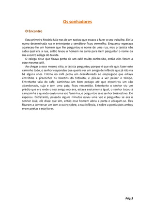 Os sonhadores
  O Encontro

   Esta primeira história fala-nos de um taxista que estava a fazer o seu trabalho. Ele ia
numa determinada rua e entretanto o semáforo ficou vermelho. Enquanto esperava
apareceu-lhe um homem que lhe perguntou o nome de uma rua, mas o taxista não
sabia qual era a rua, então levou o homem no carro para irem perguntar o nome da
rua a outro colega do taxista.
   O colega disse que ficava perto de um café muito conhecido, então eles foram a
esse mesmo café.
   Ao chegar a esse mesmo sitio, o taxista perguntou porque é que ele quis fazer este
caminho todo, o senhor respondeu que queria ver um amigo de infância que já não via
há alguns anos. Entrou no café pediu um descafeinado ao empregado que estava
entretido a preencher os boletins do totoloto, e pôs-se a ver passar o tempo.
Entretanto saiu do café, caminhou um bom pedaço até que encontrou um cão
abandonado, sujo e sem uma pata, ficou ressentido. Entretanto o senhor viu um
prédio que era onde o seu amigo morava, estava exatamente igual, o senhor tocou à
campainha e quando ouviu uma voz feminina, e perguntou se o senhor José estava. Ele
esperou. Entretanto, passado alguns minutos ouviu uma voz e perguntou se era o
senhor José, ele disse que sim, então esse homem abriu a porta e abraçam-se. Eles
ficaram a conversar um com o outro sobre, a sua infância, e sobre a poesia pois ambos
eram poetas e escritores.




                                                                                    Pág.3
 
