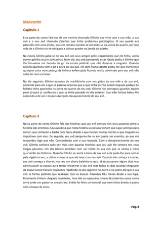 Manuscrito

Capítulo 1
Esta parte do conto fala-nos de um menino chamado Gilinho que vivia com a sua mãe, a sua
avó e o seu avô chamado Zerefino que tinha problemas psicológicos. O seu quarto era
parecido com uma prisão, pois ele tentara suicidar-se atirando-se da janela do quarto, por isso
mãe de a Gilinho viu-se obrigada a colocar grades na janela do quarto.

Na escola Gilinho gaba-se do seu avô aos seus amigos pelos capacidades que ele tinha, como
comer galinha crua e com penas. Num dia, seu avô parecendo estar lúcido pediu a Gilinho que
lhe trouxesse um bocado de giz da escola pedindo que não dissesse a ninguém. Quando
Gilinho apareceu com o giz à beira do seu avô, ele com muita rapidez pediu-lhe que escrevesse
qualquer coisa num pedaço de folheta enferrujada ficando muito admirado pois seu avô não
sabia ler nem escrever.

No dia seguinte, Gilinho acordou de manhãzinha com uns gritos da sua mãe e da sua avó,
correndo para ver o que se passava reparou que o que tinha escrito ontem naquele pedaço de
folheta tinha aparecido na porta do quarto do seu avô. Gilinho não conseguiu guardar aquele
peso só para si, confessou o que se tinha passado no dia anterior. Sua mãe furiosa bateu-lhe
culpando-o de ser o responsável pelo desaparecimento do seu avô.




Capítulo 2
Nesta parte do conto Gilinho fala das histórias que seu avô contara nos seus passeios como a
história dos eremitas. Seu avô dizia que nesta história as pessoa tinham que caçar animais para
comer, que cortavam a barba com facas afiadas e que haviam muitas mortes e que ninguém se
importava com elas. De seguida, seu avô pergunta-lhe se ele queria ser eremita, ao que ele
respondeu logo que não. Concordando com a sua resposta. Com o desaparecimento do seu
avô, Gilinho sonhara cada vez mais com aquelas histórias que seu avô lhe contara nos seus
longos passeios. Um dia Gilinho acordara com um hálito da sua avó que se sentia a meio
quarteirão de distância. Quando Gilinho se senta à beira da sua avó esta pede-lhe para contar
pela vigésima vez, a ultima conversa que ele teve com seu avô. Quando ele começa a contar,
sua avó começa a chorar, mas era um choro baixinho e seco. Já se passavam alguns dias mas
continuavam as buscas para tentar encontrar o seu avô mas todos os dias quando chegavam
da busca nunca traziam novidades repetindo no dia seguinte no outro e no outro até que a sua
avó se fartou pedindo que acabasse com as buscas. Passados três meses desde a sua fuga,
finalmente tinham chegado novidades, mas não as esperadas, foram descobertos ossos numa
serra onde um pastor os encontrara. Então foi feito um funeral que nem tinha direito a padre
nem a toque de sinos.




                                                                                        Pág.4
 