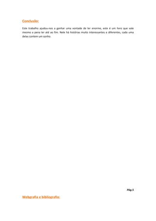 Conclusão:
Este trabalho ajudou-nos a ganhar uma vontade de ler enorme, este é um livro que vale
mesmo a pena ler até ao fim. Nele há histórias muito interessantes e diferentes, cada uma
delas contem um sonho.




                                                                                   Pág.5

Webgrafia e bibliografia:
 